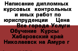 Написание дипломных, курсовых, контрольных и иных работ по юриспруденции  › Цена ­ 500 - Все города Услуги » Обучение. Курсы   . Хабаровский край,Николаевск-на-Амуре г.